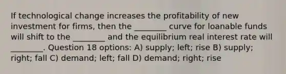 If technological change increases the profitability of new investment for firms, then the ________ curve for loanable funds will shift to the ________ and the equilibrium real interest rate will ________. Question 18 options: A) supply; left; rise B) supply; right; fall C) demand; left; fall D) demand; right; rise