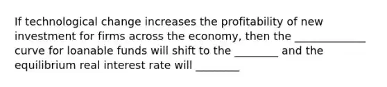 If technological change increases the profitability of new investment for firms across the economy, then the _____________ curve for loanable funds will shift to the ________ and the equilibrium real interest rate will ________