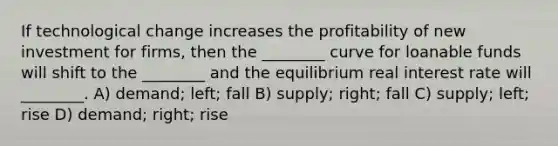 If technological change increases the profitability of new investment for firms, then the ________ curve for loanable funds will shift to the ________ and the equilibrium real interest rate will ________. A) demand; left; fall B) supply; right; fall C) supply; left; rise D) demand; right; rise