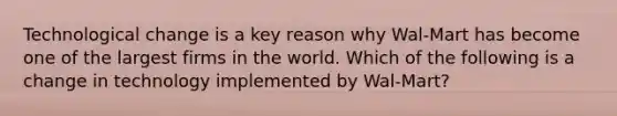 Technological change is a key reason why Wal-Mart has become one of the largest firms in the world. Which of the following is a change in technology implemented by Wal-Mart?
