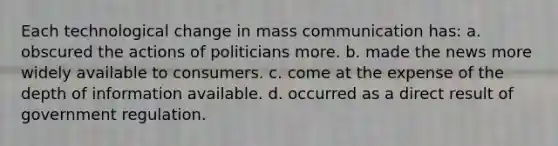 Each technological change in mass communication has: a. obscured the actions of politicians more. b. made the news more widely available to consumers. c. come at the expense of the depth of information available. d. occurred as a direct result of government regulation.