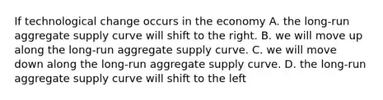 If technological change occurs in the economy A. the long-run aggregate supply curve will shift to the right. B. we will move up along the long-run aggregate supply curve. C. we will move down along the long-run aggregate supply curve. D. the long-run aggregate supply curve will shift to the left