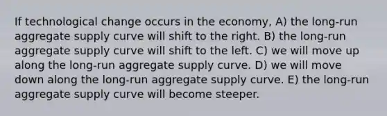 If technological change occurs in the economy, A) the long-run aggregate supply curve will shift to the right. B) the long-run aggregate supply curve will shift to the left. C) we will move up along the long-run aggregate supply curve. D) we will move down along the long-run aggregate supply curve. E) the long-run aggregate supply curve will become steeper.