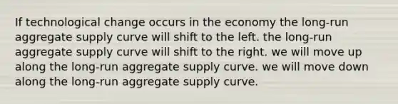 If technological change occurs in the economy the long-run aggregate supply curve will shift to the left. the long-run aggregate supply curve will shift to the right. we will move up along the long-run aggregate supply curve. we will move down along the long-run aggregate supply curve.