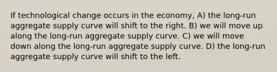 If technological change occurs in the economy, A) the long-run aggregate supply curve will shift to the right. B) we will move up along the long-run aggregate supply curve. C) we will move down along the long-run aggregate supply curve. D) the long-run aggregate supply curve will shift to the left.