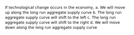 If technological change occurs in the economy, a. We will move up along the long run aggregate supply curve b. The long run aggregate supply curve will shift to the left c. The long run aggregate supply curve will shift to the right d. We will move down along the long run aggregate supply curve