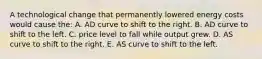 A technological change that permanently lowered energy costs would cause the: A. AD curve to shift to the right. B. AD curve to shift to the left. C. price level to fall while output grew. D. AS curve to shift to the right. E. AS curve to shift to the left.