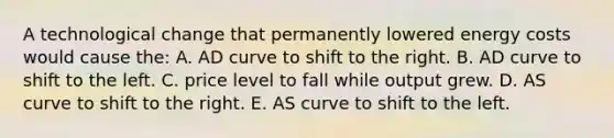 A technological change that permanently lowered energy costs would cause the: A. AD curve to shift to the right. B. AD curve to shift to the left. C. price level to fall while output grew. D. AS curve to shift to the right. E. AS curve to shift to the left.