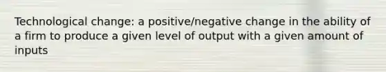 Technological change: a positive/negative change in the ability of a firm to produce a given level of output with a given amount of inputs