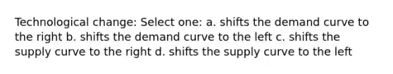 Technological change: Select one: a. shifts the demand curve to the right b. shifts the demand curve to the left c. shifts the supply curve to the right d. shifts the supply curve to the left