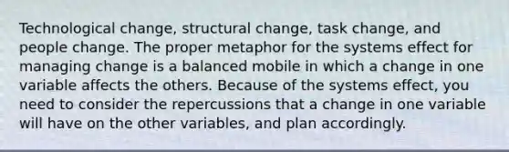 Technological change, structural change, task change, and people change. The proper metaphor for the systems effect for managing change is a balanced mobile in which a change in one variable affects the others. Because of the systems effect, you need to consider the repercussions that a change in one variable will have on the other variables, and plan accordingly.