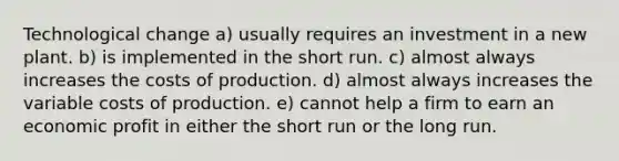 Technological change a) usually requires an investment in a new plant. b) is implemented in the short run. c) almost always increases the costs of production. d) almost always increases the variable costs of production. e) cannot help a firm to earn an economic profit in either the short run or the long run.