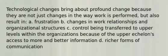 Technological changes bring about profound change because they are not just changes in the way work is performed, but also result in: a. frustration b. changes in work relationships and organizational structures c. control being transferred to upper levels within the organizations because of the upper echelon's access to more and better information d. richer forms of communication