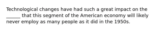 Technological changes have had such a great impact on the ______ that this segment of the American economy will likely never employ as many people as it did in the 1950s.