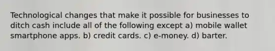 Technological changes that make it possible for businesses to ditch cash include all of the following except a) mobile wallet smartphone apps. b) credit cards. c) e-money. d) barter.