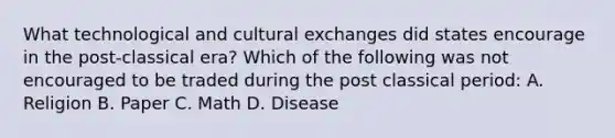 What technological and cultural exchanges did states encourage in the post-classical era? Which of the following was not encouraged to be traded during the post classical period: A. Religion B. Paper C. Math D. Disease