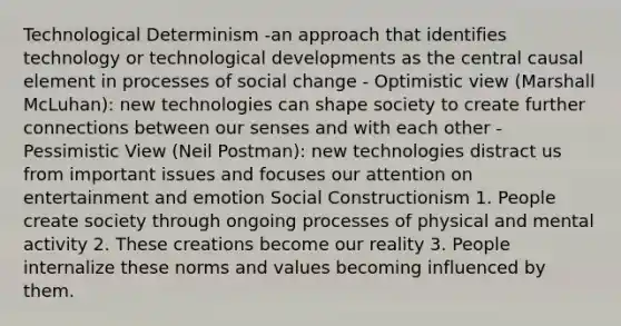 Technological Determinism -an approach that identifies technology or technological developments as the central causal element in processes of social change - Optimistic view (Marshall McLuhan): new technologies can shape society to create further connections between our senses and with each other - Pessimistic View (Neil Postman): new technologies distract us from important issues and focuses our attention on entertainment and emotion Social Constructionism 1. People create society through ongoing processes of physical and mental activity 2. These creations become our reality 3. People internalize these norms and values becoming influenced by them.