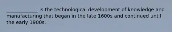 _____________ is the technological development of knowledge and manufacturing that began in the late 1600s and continued until the early 1900s.