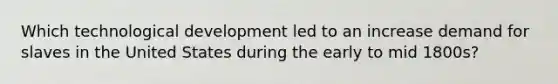 Which technological development led to an increase demand for slaves in the United States during the early to mid 1800s?