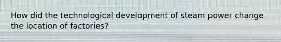 How did the technological development of steam power change the location of factories?