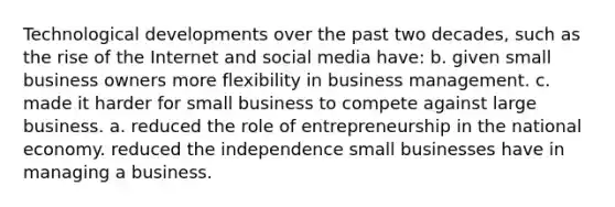 Technological developments over the past two decades, such as the rise of the Internet and social media have: b. given small business owners more flexibility in business management. c. made it harder for small business to compete against large business. a. reduced the role of entrepreneurship in the national economy. reduced the independence small businesses have in managing a business.