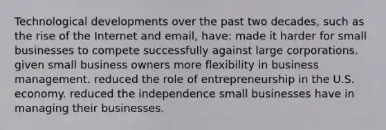 Technological developments over the past two decades, such as the rise of the Internet and email, have: made it harder for small businesses to compete successfully against large corporations. given small business owners more flexibility in business management. reduced the role of entrepreneurship in the U.S. economy. reduced the independence small businesses have in managing their businesses.