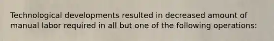 Technological developments resulted in decreased amount of manual labor required in all but one of the following operations: