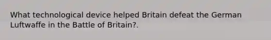 What technological device helped Britain defeat the German Luftwaffe in the Battle of Britain?.