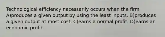 Technological efficiency necessarily occurs when the firm A)produces a given output by using the least inputs. B)produces a given output at most cost. C)earns a normal profit. D)earns an economic profit.