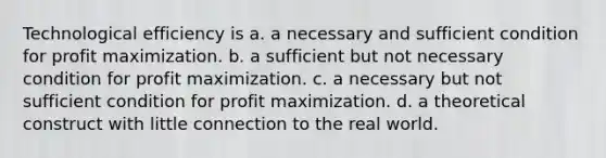 Technological efficiency is a. a necessary and sufficient condition for profit maximization. b. a sufficient but not necessary condition for profit maximization. c. a necessary but not sufficient condition for profit maximization. d. a theoretical construct with little connection to the real world.