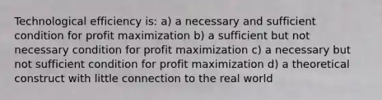 Technological efficiency is: a) a necessary and sufficient condition for profit maximization b) a sufficient but not necessary condition for profit maximization c) a necessary but not sufficient condition for profit maximization d) a theoretical construct with little connection to the real world