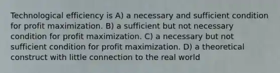 Technological efficiency is A) a necessary and sufficient condition for <a href='https://www.questionai.com/knowledge/kI8oyZMVJk-profit-maximization' class='anchor-knowledge'>profit maximization</a>. B) a sufficient but not necessary condition for profit maximization. C) a necessary but not sufficient condition for profit maximization. D) a theoretical construct with little connection to the real world