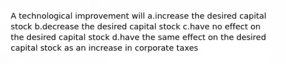 A technological improvement will a.increase the desired capital stock b.decrease the desired capital stock c.have no effect on the desired capital stock d.have the same effect on the desired capital stock as an increase in corporate taxes