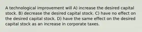 A technological improvement will A) increase the desired capital stock. B) decrease the desired capital stock. C) have no effect on the desired capital stock. D) have the same effect on the desired capital stock as an increase in corporate taxes.