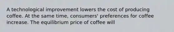 A technological improvement lowers the cost of producing coffee. At the same time, consumers' preferences for coffee increase. The equilibrium price of coffee will