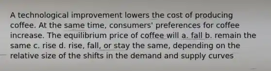 A technological improvement lowers the cost of producing coffee. At the same time, consumers' preferences for coffee increase. The equilibrium price of coffee will a. fall b. remain the same c. rise d. rise, fall, or stay the same, depending on the relative size of the shifts in the demand and supply curves