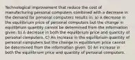 Technological improvement that reduce the cost of manufacturing personal computers combined with a decrease in the demand for personal computers results in: a) A decrease in the equilibrium price of personal computers but the change in equilibrium quantity cannot be determined from the information given. b) A decrease in both the equilibrium price and quantity of personal computers. C) An increase in the equilibrium quantity of personal computers but the change in equilibrium price cannot be determined from the information given. D) An increase in both the equilibrium price and quantity of personal computers.