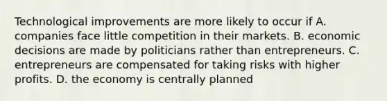 Technological improvements are more likely to occur if A. companies face little competition in their markets. B. economic decisions are made by politicians rather than entrepreneurs. C. entrepreneurs are compensated for taking risks with higher profits. D. the economy is centrally planned