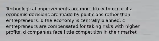 Technological improvements are more likely to occur if a economic decisions are made by politicians rather than entrepreneurs. b the economy is centrally planned. c entrepreneurs are compensated for taking risks with higher profits. d companies face little competition in their market