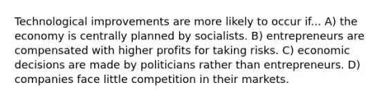 Technological improvements are more likely to occur if... A) the economy is centrally planned by socialists. B) entrepreneurs are compensated with higher profits for taking risks. C) economic decisions are made by politicians rather than entrepreneurs. D) companies face little competition in their markets.