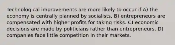 Technological improvements are more likely to occur if A) the economy is centrally planned by socialists. B) entrepreneurs are compensated with higher profits for taking risks. C) economic decisions are made by politicians rather than entrepreneurs. D) companies face little competition in their markets.