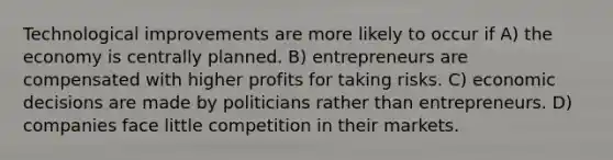 Technological improvements are more likely to occur if A) the economy is centrally planned. B) entrepreneurs are compensated with higher profits for taking risks. C) economic decisions are made by politicians rather than entrepreneurs. D) companies face little competition in their markets.