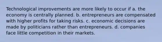 Technological improvements are more likely to occur if a. the economy is centrally planned. b. entrepreneurs are compensated with higher profits for taking risks. c. economic decisions are made by politicians rather than entrepreneurs. d. companies face little competition in their markets.