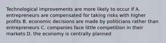 Technological improvements are more likely to occur if A. entrepreneurs are compensated for taking risks with higher profits B. economic decisions are made by politicians rather than entrepreneurs C. companies face little competition in their markets D. the economy is centrally planned