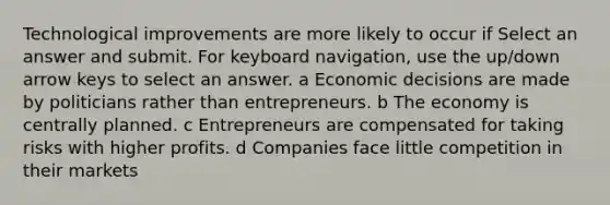 Technological improvements are more likely to occur if Select an answer and submit. For keyboard navigation, use the up/down arrow keys to select an answer. a Economic decisions are made by politicians rather than entrepreneurs. b The economy is centrally planned. c Entrepreneurs are compensated for taking risks with higher profits. d Companies face little competition in their markets