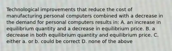 Technological improvements that reduce the cost of manufacturing personal computers combined with a decrease in the demand for personal computers results in: A. an increase in equilibrium quantity and a decrease in equilibrium price. B. a decrease in both equilibrium quantity and equilibrium price. C. either a. or b. could be correct D. none of the above