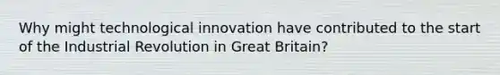 Why might technological innovation have contributed to the start of the Industrial Revolution in Great Britain?