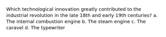 Which technological innovation greatly contributed to the industrial revolution in the late 18th and early 19th centuries? a. The internal combustion engine b. The steam engine c. The caravel d. The typewriter