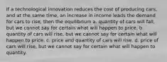 If a technological innovation reduces the cost of producing cars, and at the same time, an increase in income leads the demand for cars to rise, then the equilibrium a. quantity of cars will fall, but we cannot say for certain what will happen to price. b. quantity of cars will rise, but we cannot say for certain what will happen to price. c. price and quantity of cars will rise. d. price of cars will rise, but we cannot say for certain what will happen to quantity.