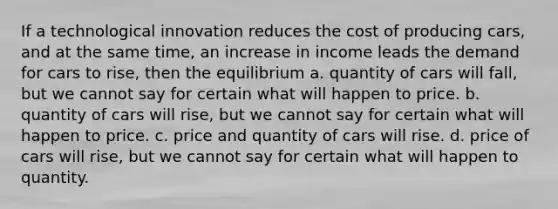 If a technological innovation reduces the cost of producing cars, and at the same time, an increase in income leads the demand for cars to rise, then the equilibrium a. quantity of cars will fall, but we cannot say for certain what will happen to price. b. quantity of cars will rise, but we cannot say for certain what will happen to price. c. price and quantity of cars will rise. d. price of cars will rise, but we cannot say for certain what will happen to quantity.